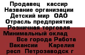 Продавец - кассир › Название организации ­ Детский мир, ОАО › Отрасль предприятия ­ Розничная торговля › Минимальный оклад ­ 25 000 - Все города Работа » Вакансии   . Карелия респ.,Петрозаводск г.